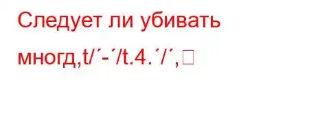 Следует ли убивать многд,t/-/t.4./,